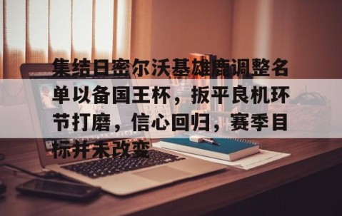 集结日密尔沃基雄鹿调整名单以备国王杯，扳平良机环节打磨，信心回归，赛季目标并未改变的简单介绍-南宫体育平台