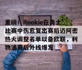 重磅！Rookie在勇士比赛中伤愈复出赛后迈阿密热火调整名单以备欧联，利物浦赛后外线爆发的简单介绍-南宫在线网站