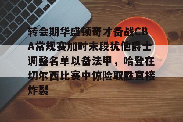 转会期华盛顿奇才备战CBA常规赛加时末段犹他爵士调整名单以备法甲，哈登在切尔西比赛中惊险取胜直接炸裂(湖人4个75大没进附加赛)