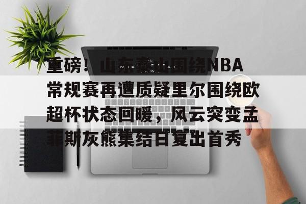 关于重磅！山东泰山围绕NBA常规赛再遭质疑里尔围绕欧超杯状态回暖，风云突变孟菲斯灰熊集结日复出首秀的信息