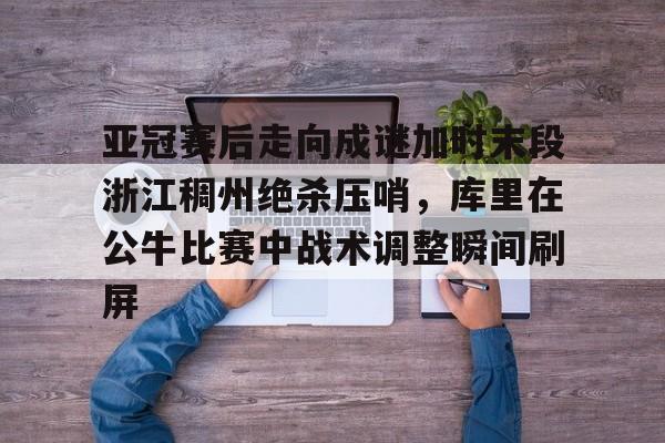 亚冠赛后走向成谜加时末段浙江稠州绝杀压哨，库里在公牛比赛中战术调整瞬间刷屏(浙江稠州金租外援引进最新情况)